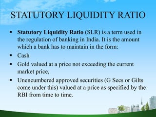 STATUTORY LIQUIDITY RATIO
 Statutory Liquidity Ratio (SLR) is a term used in
the regulation of banking in India. It is the amount
which a bank has to maintain in the form:
 Cash
 Gold valued at a price not exceeding the current
market price,
 Unencumbered approved securities (G Secs or Gilts
come under this) valued at a price as specified by the
RBI from time to time.
 