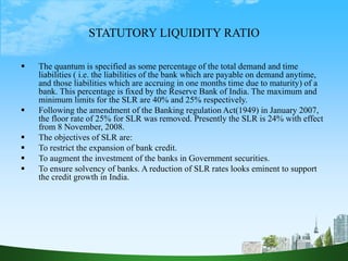 STATUTORY LIQUIDITY RATIO
 The quantum is specified as some percentage of the total demand and time
liabilities ( i.e. the liabilities of the bank which are payable on demand anytime,
and those liabilities which are accruing in one months time due to maturity) of a
bank. This percentage is fixed by the Reserve Bank of India. The maximum and
minimum limits for the SLR are 40% and 25% respectively.
 Following the amendment of the Banking regulation Act(1949) in January 2007,
the floor rate of 25% for SLR was removed. Presently the SLR is 24% with effect
from 8 November, 2008.
 The objectives of SLR are:
 To restrict the expansion of bank credit.
 To augment the investment of the banks in Government securities.
 To ensure solvency of banks. A reduction of SLR rates looks eminent to support
the credit growth in India.
 