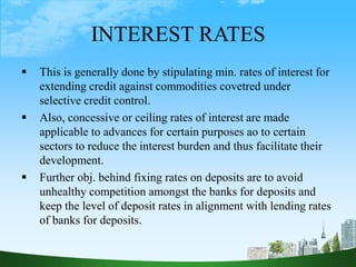 INTEREST RATES
 This is generally done by stipulating min. rates of interest for
extending credit against commodities covetred under
selective credit control.
 Also, concessive or ceiling rates of interest are made
applicable to advances for certain purposes ao to certain
sectors to reduce the interest burden and thus facilitate their
development.
 Further obj. behind fixing rates on deposits are to avoid
unhealthy competition amongst the banks for deposits and
keep the level of deposit rates in alignment with lending rates
of banks for deposits.
 