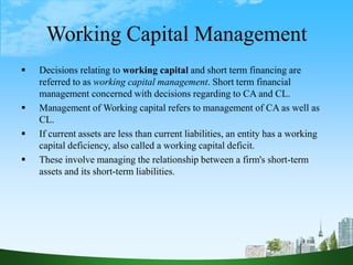 Working Capital Management
 Decisions relating to working capital and short term financing are
referred to as working capital management. Short term financial
management concerned with decisions regarding to CA and CL.
 Management of Working capital refers to management of CA as well as
CL.
 If current assets are less than current liabilities, an entity has a working
capital deficiency, also called a working capital deficit.
 These involve managing the relationship between a firm's short-term
assets and its short-term liabilities.
 