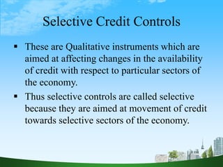 Selective Credit Controls
 These are Qualitative instruments which are
aimed at affecting changes in the availability
of credit with respect to particular sectors of
the economy.
 Thus selective controls are called selective
because they are aimed at movement of credit
towards selective sectors of the economy.
 