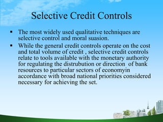 Selective Credit Controls
 The most widely used qualitative techniques are
selective control and moral suasion.
 While the general credit controls operate on the cost
and total volume of credit , selective credit controls
relate to tools available with the monetary authority
for regulating the distrubution or direction of bank
resources to particular sectors of economyin
accordance with broad national priorities considered
necessary for achieving the set.
 