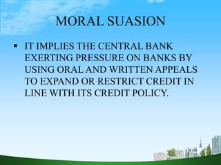 MORAL SUASION
 IT IMPLIES THE CENTRAL BANK
EXERTING PRESSURE ON BANKS BY
USING ORAL AND WRITTEN APPEALS
TO EXPAND OR RESTRICT CREDIT IN
LINE WITH ITS CREDIT POLICY.
 
