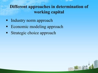 Different approaches in determination of
working capital
 Industry norm approach
 Economic modeling approach
 Strategic choice approach
 