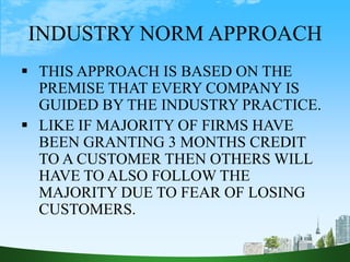INDUSTRY NORM APPROACH
 THIS APPROACH IS BASED ON THE
PREMISE THAT EVERY COMPANY IS
GUIDED BY THE INDUSTRY PRACTICE.
 LIKE IF MAJORITY OF FIRMS HAVE
BEEN GRANTING 3 MONTHS CREDIT
TO A CUSTOMER THEN OTHERS WILL
HAVE TO ALSO FOLLOW THE
MAJORITY DUE TO FEAR OF LOSING
CUSTOMERS.
 