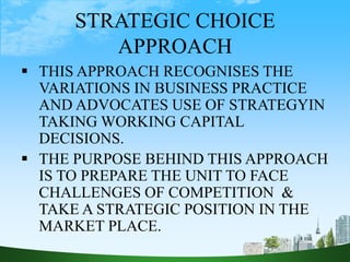 STRATEGIC CHOICE
APPROACH
 THIS APPROACH RECOGNISES THE
VARIATIONS IN BUSINESS PRACTICE
AND ADVOCATES USE OF STRATEGYIN
TAKING WORKING CAPITAL
DECISIONS.
 THE PURPOSE BEHIND THIS APPROACH
IS TO PREPARE THE UNIT TO FACE
CHALLENGES OF COMPETITION &
TAKE A STRATEGIC POSITION IN THE
MARKET PLACE.
 