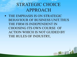 STRATEGIC CHOICE
APPROACH
 THE EMPHASIS IS ON STRATEGIC
BEHAVIOUR OF BUSINESS UNIT.THUS
THE FIRM IS INDEPENDENT IN
CHOOSING ITS OWN COURSE OF
ACTION WHICH IS NOT GUIDED BY
THE RULES OF INDUSTRY,
 
