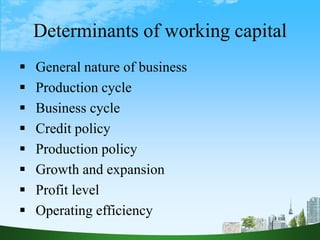 Determinants of working capital
 General nature of business
 Production cycle
 Business cycle
 Credit policy
 Production policy
 Growth and expansion
 Profit level
 Operating efficiency
 
