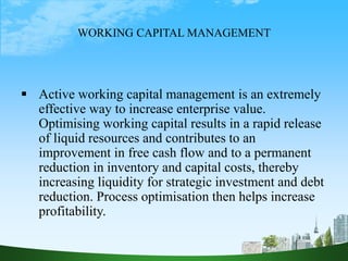 WORKING CAPITAL MANAGEMENT
 Active working capital management is an extremely
effective way to increase enterprise value.
Optimising working capital results in a rapid release
of liquid resources and contributes to an
improvement in free cash flow and to a permanent
reduction in inventory and capital costs, thereby
increasing liquidity for strategic investment and debt
reduction. Process optimisation then helps increase
profitability.
 