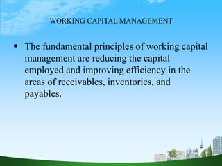 WORKING CAPITAL MANAGEMENT
 The fundamental principles of working capital
management are reducing the capital
employed and improving efficiency in the
areas of receivables, inventories, and
payables.
 