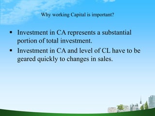 Why working Capital is important?
 Investment in CA represents a substantial
portion of total investment.
 Investment in CA and level of CL have to be
geared quickly to changes in sales.
 