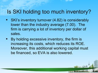 Is SKI holding too much inventory?
 SKI’s inventory turnover (4.82) is considerably
  lower than the industry average (7....