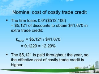Nominal cost of costly trade credit
 The firm loses 0.01($512,106)
  = $5,121 of discounts to obtain $41,670 in
  extra t...