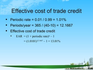 Effective cost of trade credit
 Periodic rate = 0.01 / 0.99 = 1.01%
 Periods/year = 365 / (40-10) = 12.1667
 Effective ...