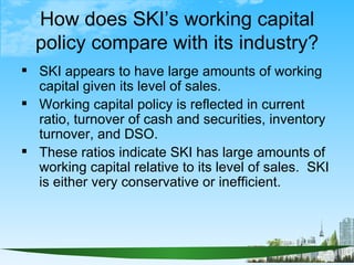 How does SKI’s working capital
  policy compare with its industry?
 SKI appears to have large amounts of working
  capita...