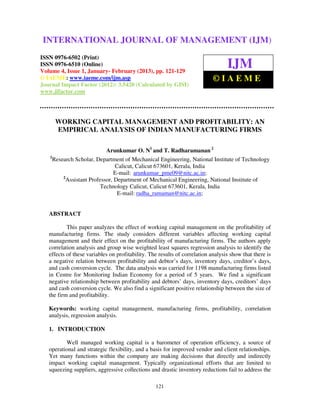 International Journal of Management (IJM), ISSN 0976 – 6502(Print), ISSN 0976 –
INTERNATIONAL JOURNAL OF MANAGEMENT (IJM)
 6510(Online), Volume 4, Issue 1, January- February (2013)

ISSN 0976-6502 (Print)
ISSN 0976-6510 (Online)
Volume 4, Issue 1, January- February (2013), pp. 121-129
                                                                                  IJM
© IAEME: www.iaeme.com/ijm.asp                                              ©IAEME
Journal Impact Factor (2012): 3.5420 (Calculated by GISI)
www.jifactor.com




     WORKING CAPITAL MANAGEMENT AND PROFITABILITY: AN
     EMPIRICAL ANALYSIS OF INDIAN MANUFACTURING FIRMS

                            Arunkumar O. N1 and T. Radharamanan 2
   1
     Research Scholar, Department of Mechanical Engineering, National Institute of Technology
                                Calicut, Calicut 673601, Kerala, India
                                E-mail: arunkumar_pme09@nitc.ac.in;
         2
           Assistant Professor, Department of Mechanical Engineering, National Institute of
                          Technology Calicut, Calicut 673601, Kerala, India
                                 E-mail: radha_ramaman@nitc.ac.in;


   ABSTRACT

           This paper analyzes the effect of working capital management on the profitability of
   manufacturing firms. The study considers different variables affecting working capital
   management and their effect on the profitability of manufacturing firms. The authors apply
   correlation analysis and group wise weighted least squares regression analysis to identify the
   effects of these variables on profitability. The results of correlation analysis show that there is
   a negative relation between profitability and debtor’s days, inventory days, creditor’s days,
   and cash conversion cycle. The data analysis was carried for 1198 manufacturing firms listed
   in Centre for Monitoring Indian Economy for a period of 5 years. We find a significant
   negative relationship between profitability and debtors’ days, inventory days, creditors’ days
   and cash conversion cycle. We also find a significant positive relationship between the size of
   the firm and profitability.

   Keywords: working capital management, manufacturing firms, profitability, correlation
   analysis, regression analysis.

   1. INTRODUCTION

          Well managed working capital is a barometer of operation efficiency, a source of
   operational and strategic flexibility, and a basis for improved vendor and client relationships.
   Yet many functions within the company are making decisions that directly and indirectly
   impact working capital management. Typically organizational efforts that are limited to
   squeezing suppliers, aggressive collections and drastic inventory reductions fail to address the

                                                  121
 