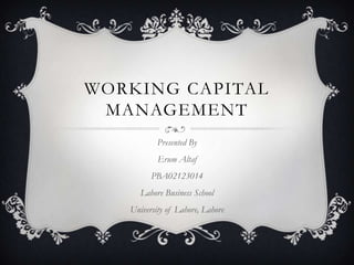 WORKING CAPITAL
MANAGEMENT
Presented By
Erum Altaf
PBA02123014
Lahore Business School
University of Lahore, Lahore

 