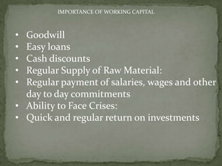 IMPORTANCE OF WORKING CAPITAL
• Goodwill
• Easy loans
• Cash discounts
• Regular Supply of Raw Material:
• Regular payment of salaries, wages and other
day to day commitments
• Ability to Face Crises:
• Quick and regular return on investments
 