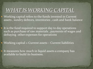  Working capital refers to the funds invested in Current
assets , sundry debtors, inventories , cash and bank balance
 It is the fund required to support day to day operations
such as purchase of raw materials , payments of wages and
defraying other expenses for operations
 Working capital = Current assets – Current liabilities
 It measures how much in liquid assets a company has
available to build its business.
 