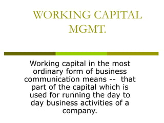 WORKING CAPITAL
MGMT.
Working capital in the most
ordinary form of business
communication means -- that
part of the capital which is
used for running the day to
day business activities of a
company.
 