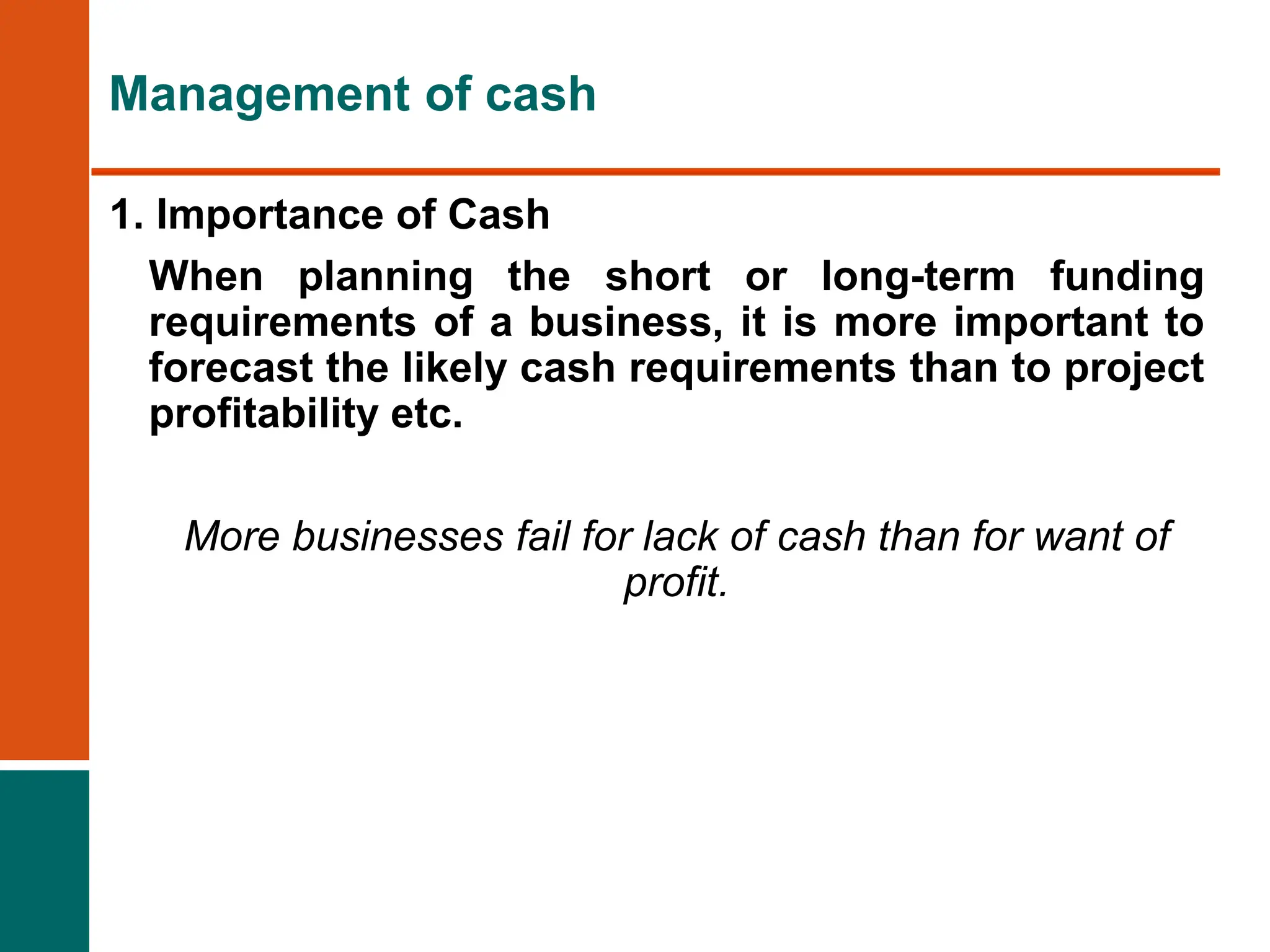 1. Importance of Cash
When planning the short or long-term funding
requirements of a business, it is more important to
forecast the likely cash requirements than to project
profitability etc.
More businesses fail for lack of cash than for want of
profit.
Management of cash
 