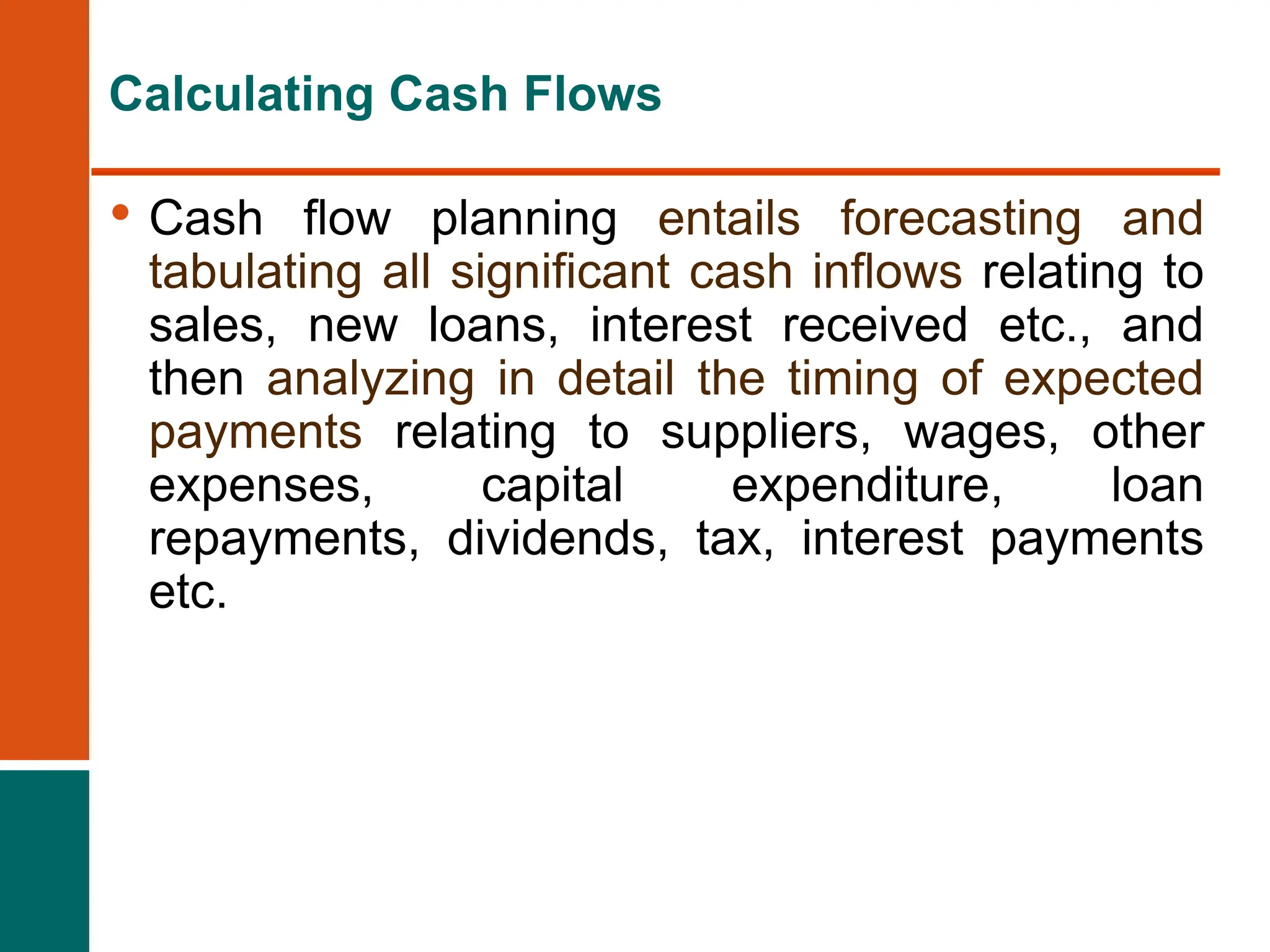 • Cash flow planning entails forecasting and
tabulating all significant cash inflows relating to
sales, new loans, interest received etc., and
then analyzing in detail the timing of expected
payments relating to suppliers, wages, other
expenses, capital expenditure, loan
repayments, dividends, tax, interest payments
etc.
Calculating Cash Flows
 