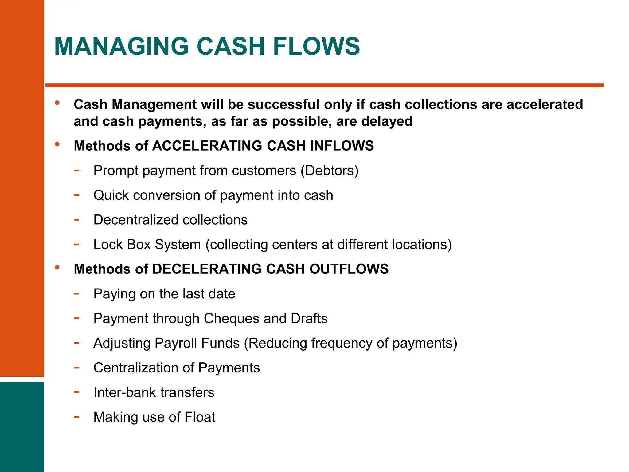 • Cash Management will be successful only if cash collections are accelerated
and cash payments, as far as possible, are delayed
• Methods of ACCELERATING CASH INFLOWS
- Prompt payment from customers (Debtors)
- Quick conversion of payment into cash
- Decentralized collections
- Lock Box System (collecting centers at different locations)
• Methods of DECELERATING CASH OUTFLOWS
- Paying on the last date
- Payment through Cheques and Drafts
- Adjusting Payroll Funds (Reducing frequency of payments)
- Centralization of Payments
- Inter-bank transfers
- Making use of Float
MANAGING CASH FLOWS
 