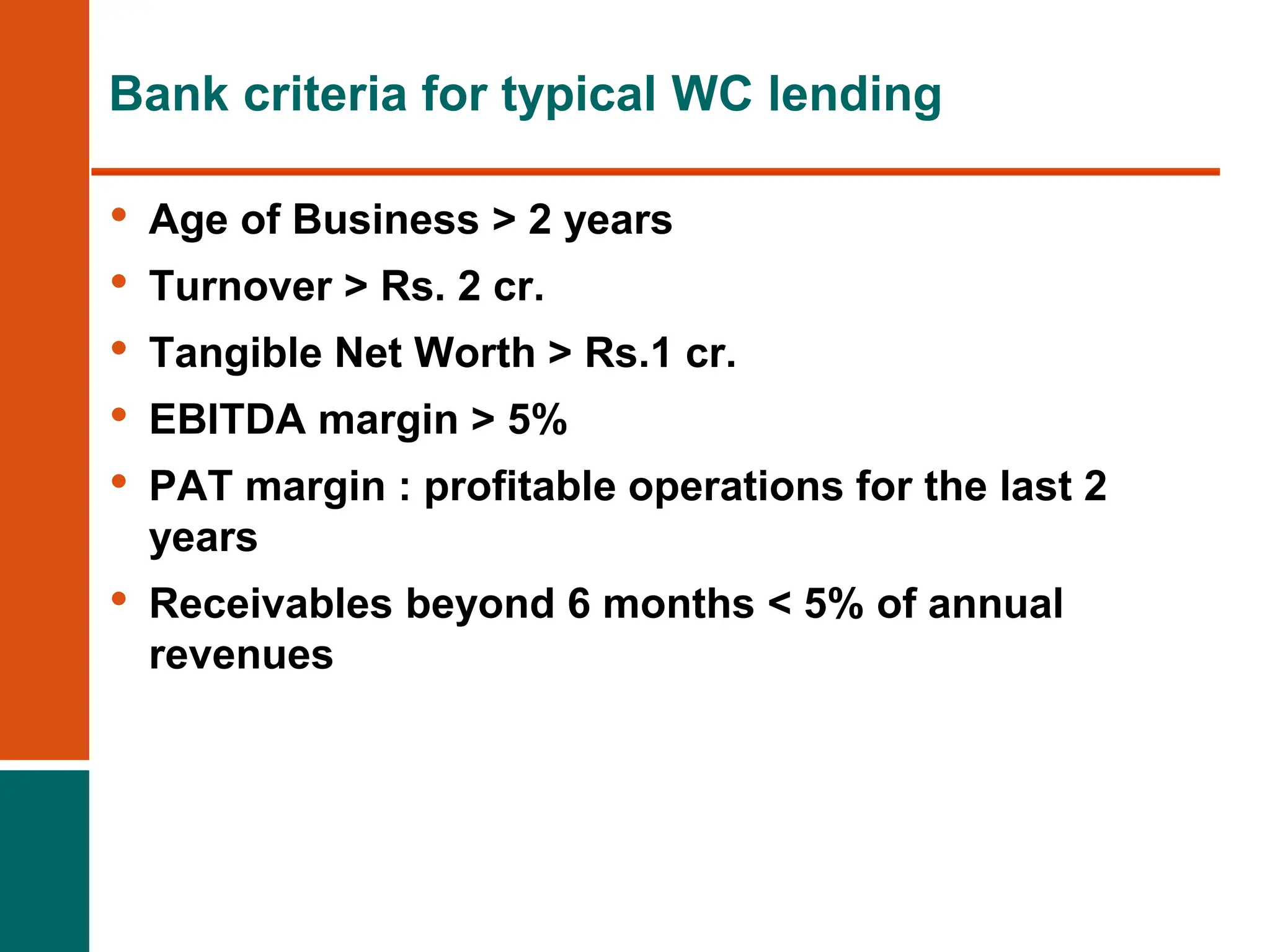 Bank criteria for typical WC lending
• Age of Business > 2 years
• Turnover > Rs. 2 cr.
• Tangible Net Worth > Rs.1 cr.
• EBITDA margin > 5%
• PAT margin : profitable operations for the last 2
years
• Receivables beyond 6 months < 5% of annual
revenues
 