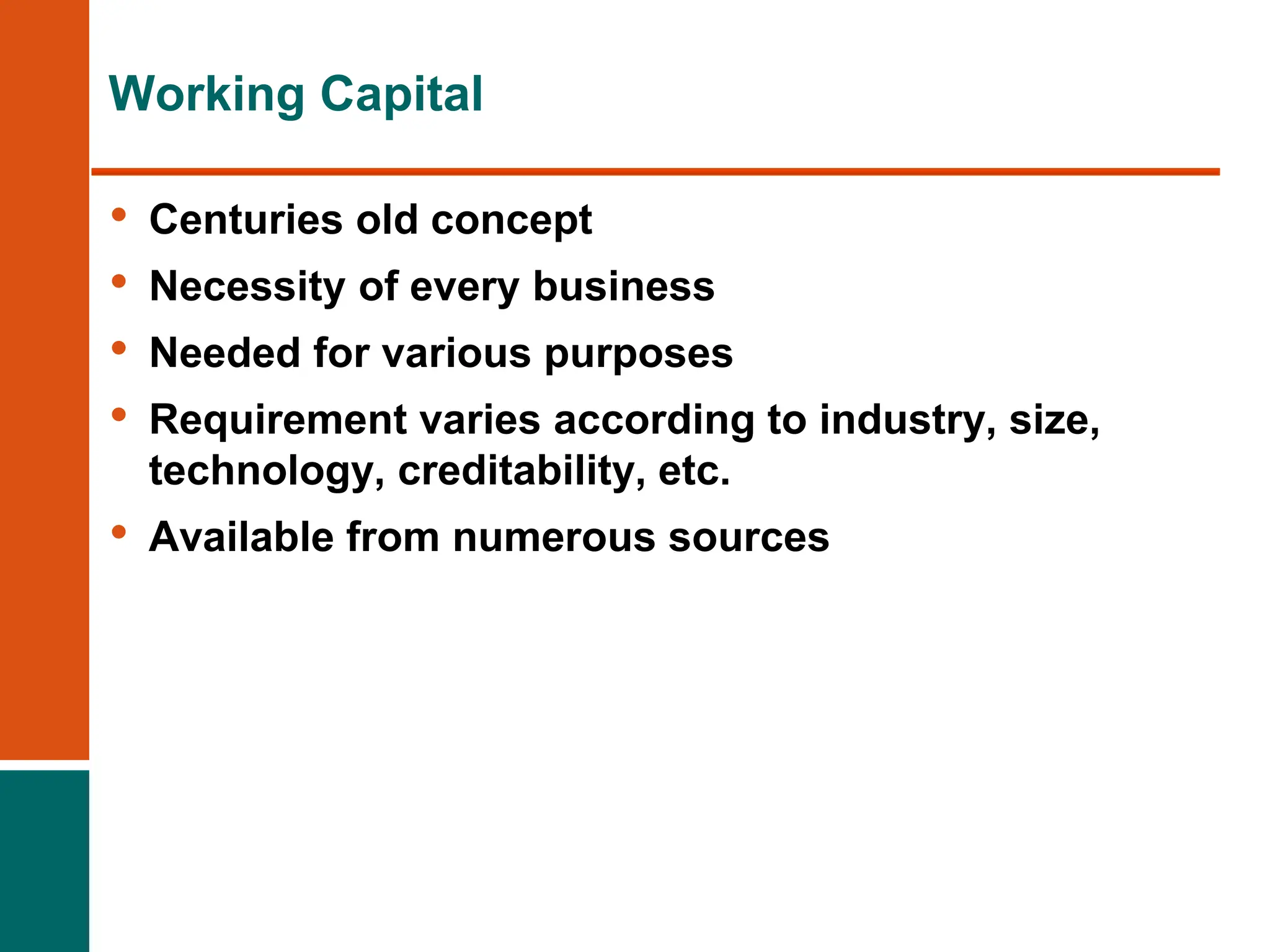 Working Capital
• Centuries old concept
• Necessity of every business
• Needed for various purposes
• Requirement varies according to industry, size,
technology, creditability, etc.
• Available from numerous sources
 
