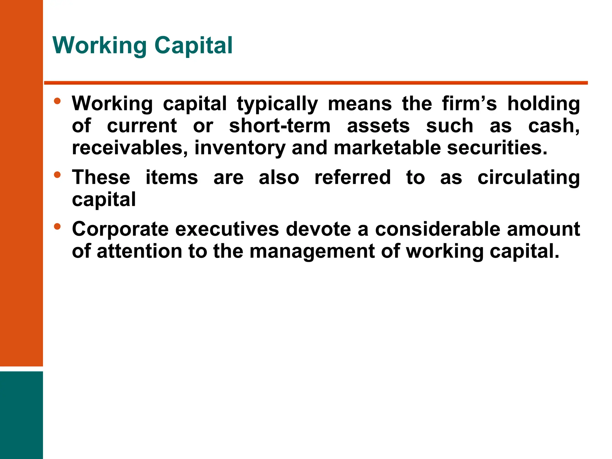 • Working capital typically means the firm’s holding
of current or short-term assets such as cash,
receivables, inventory and marketable securities.
• These items are also referred to as circulating
capital
• Corporate executives devote a considerable amount
of attention to the management of working capital.
Working Capital
 
