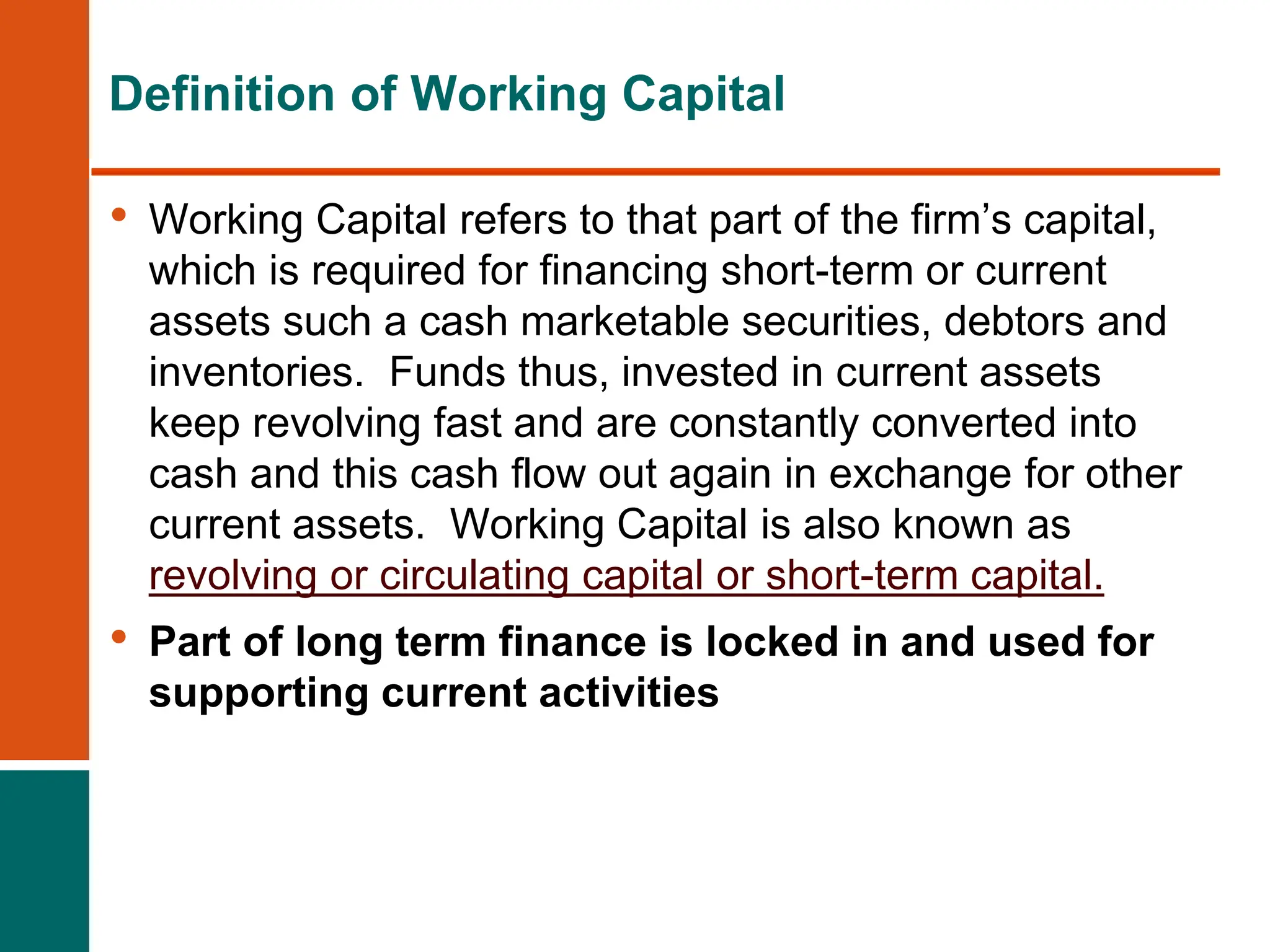 • Working Capital refers to that part of the firm’s capital,
which is required for financing short-term or current
assets such a cash marketable securities, debtors and
inventories. Funds thus, invested in current assets
keep revolving fast and are constantly converted into
cash and this cash flow out again in exchange for other
current assets. Working Capital is also known as
revolving or circulating capital or short-term capital.
• Part of long term finance is locked in and used for
supporting current activities
Definition of Working Capital
 