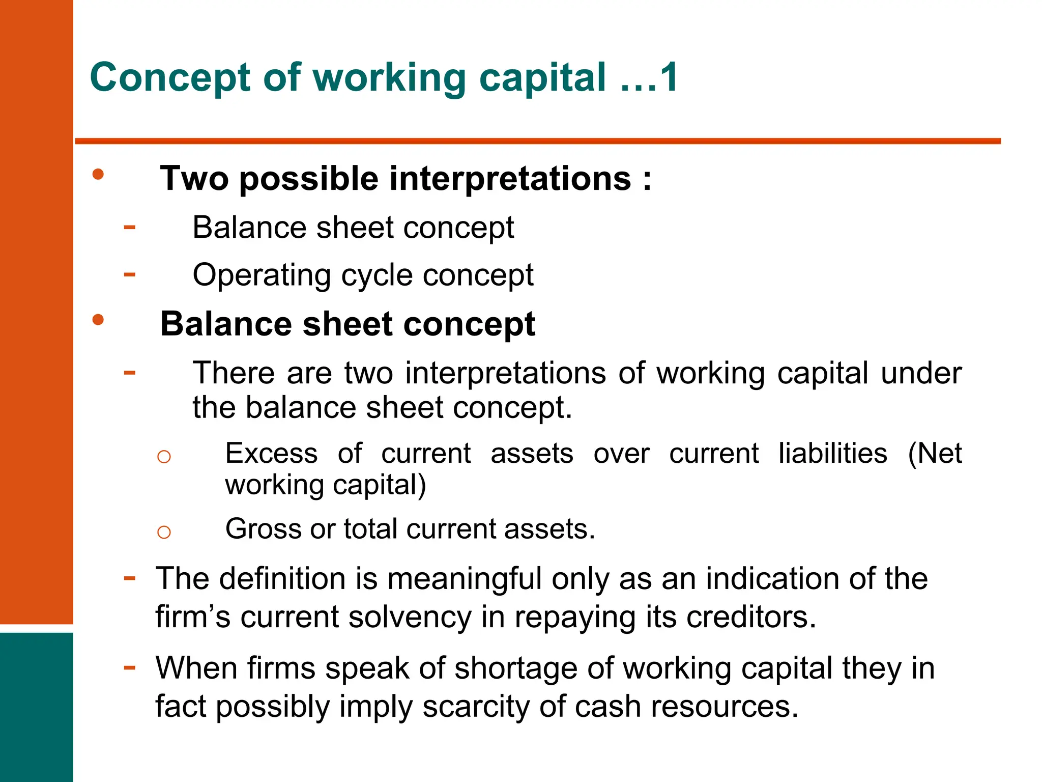 • Two possible interpretations :
- Balance sheet concept
- Operating cycle concept
• Balance sheet concept
- There are two interpretations of working capital under
the balance sheet concept.
o Excess of current assets over current liabilities (Net
working capital)
o Gross or total current assets.
- The definition is meaningful only as an indication of the
firm’s current solvency in repaying its creditors.
- When firms speak of shortage of working capital they in
fact possibly imply scarcity of cash resources.
Concept of working capital …1
 
