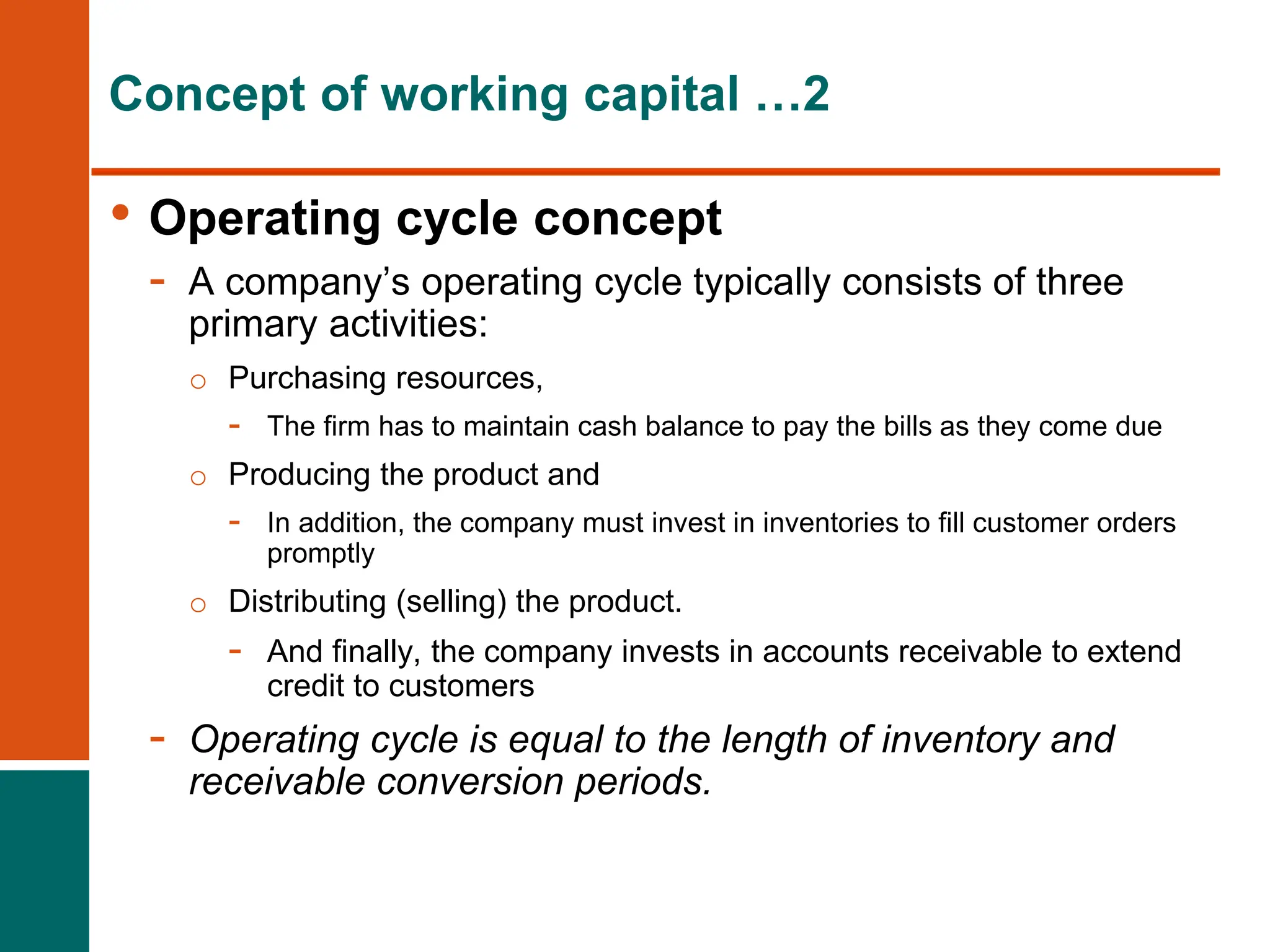 Concept of working capital …2
• Operating cycle concept
- A company’s operating cycle typically consists of three
primary activities:
o Purchasing resources,
- The firm has to maintain cash balance to pay the bills as they come due
o Producing the product and
- In addition, the company must invest in inventories to fill customer orders
promptly
o Distributing (selling) the product.
- And finally, the company invests in accounts receivable to extend
credit to customers
- Operating cycle is equal to the length of inventory and
receivable conversion periods.
 