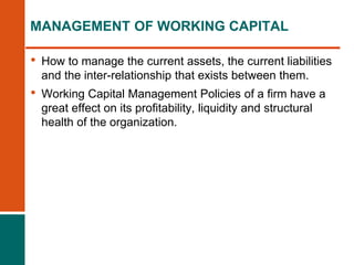 • How to manage the current assets, the current liabilities
and the inter-relationship that exists between them.
• Working Capital Management Policies of a firm have a
great effect on its profitability, liquidity and structural
health of the organization.
MANAGEMENT OF WORKING CAPITAL
 