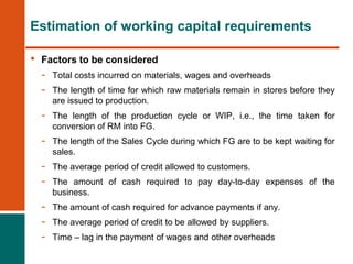 • Factors to be considered
- Total costs incurred on materials, wages and overheads
- The length of time for which raw materials remain in stores before they
are issued to production.
- The length of the production cycle or WIP, i.e., the time taken for
conversion of RM into FG.
- The length of the Sales Cycle during which FG are to be kept waiting for
sales.
- The average period of credit allowed to customers.
- The amount of cash required to pay day-to-day expenses of the
business.
- The amount of cash required for advance payments if any.
- The average period of credit to be allowed by suppliers.
- Time – lag in the payment of wages and other overheads
Estimation of working capital requirements
 