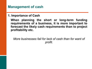 1. Importance of Cash
When planning the short or long-term funding
requirements of a business, it is more important to
forecast the likely cash requirements than to project
profitability etc.
More businesses fail for lack of cash than for want of
profit.
Management of cash
 