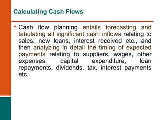 • Cash flow planning entails forecasting and
tabulating all significant cash inflows relating to
sales, new loans, interest received etc., and
then analyzing in detail the timing of expected
payments relating to suppliers, wages, other
expenses, capital expenditure, loan
repayments, dividends, tax, interest payments
etc.
Calculating Cash Flows
 