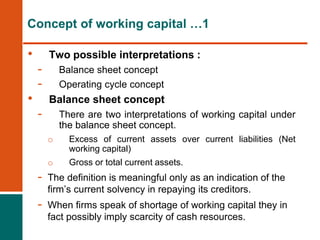 • Two possible interpretations :
- Balance sheet concept
- Operating cycle concept
• Balance sheet concept
- There are two interpretations of working capital under
the balance sheet concept.
o Excess of current assets over current liabilities (Net
working capital)
o Gross or total current assets.
- The definition is meaningful only as an indication of the
firm’s current solvency in repaying its creditors.
- When firms speak of shortage of working capital they in
fact possibly imply scarcity of cash resources.
Concept of working capital …1
 