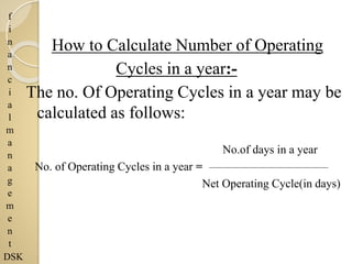 f
i
n
a
n
c
i
a
l
m
a
n
a
g
e
m
e
n
t
DSK
How to Calculate Number of Operating
Cycles in a year:-
The no. Of Operating Cycles in a year may be
calculated as follows:
No.of days in a year
No. of Operating Cycles in a year =
Net Operating Cycle(in days)
 