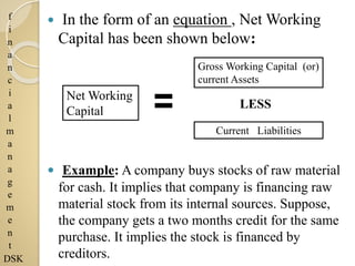f
i
n
a
n
c
i
a
l
m
a
n
a
g
e
m
e
n
t
DSK
 In the form of an equation , Net Working
Capital has been shown below:
 Example: A company buys stocks of raw material
for cash. It implies that company is financing raw
material stock from its internal sources. Suppose,
the company gets a two months credit for the same
purchase. It implies the stock is financed by
creditors.
Gross Working Capital (or)
current Assets
Current Liabilities
LESS
Net Working
Capital
 