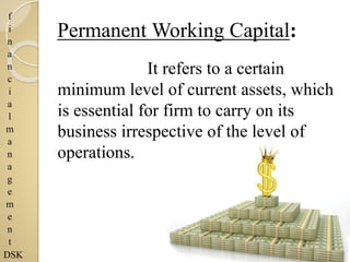 f
i
n
a
n
c
i
a
l
m
a
n
a
g
e
m
e
n
t
DSK
Permanent Working Capital:
It refers to a certain
minimum level of current assets, which
is essential for firm to carry on its
business irrespective of the level of
operations.
 