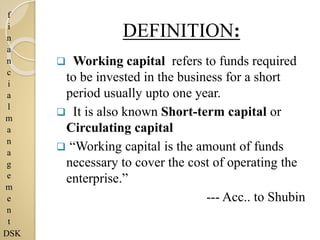 f
i
n
a
n
c
i
a
l
m
a
n
a
g
e
m
e
n
t
DSK
DEFINITION:
 Working capital refers to funds required
to be invested in the business for a short
period usually upto one year.
 It is also known Short-term capital or
Circulating capital
 “Working capital is the amount of funds
necessary to cover the cost of operating the
enterprise.”
--- Acc.. to Shubin
 