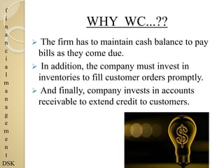 f
i
n
a
n
c
i
a
l
m
a
n
a
g
e
m
e
n
t
DSK
WHY WC...??
 The firm has to maintain cash balance to pay
bills as they come due.
 In addition, the company must invest in
inventories to fill customer orders promptly.
 And finally, company invests in accounts
receivable to extend credit to customers.
 