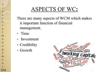 f
i
n
a
n
c
i
a
l
m
a
n
a
g
e
m
e
n
t
DSK
ASPECTS OF WC:
There are many aspects of WCM which makes
it important function of financial
management.
 Time
 Investment
 Credibility
 Growth
 