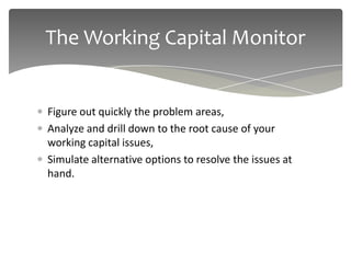 The Working Capital Monitor


Figure out quickly the problem areas,
Analyze and drill down to the root cause of your
working capital issues,
Simulate alternative options to resolve the issues at
hand.
 
