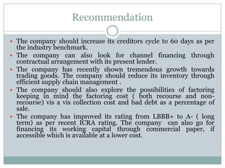 Recommendation
 The company should increase its creditors cycle to 60 days as per
the industry benchmark.
 The company can also look for channel financing through
contractual arrangement with its present lender.
 The company has recently shown tremendous growth towards
trading goods. The company should reduce its inventory through
efficient supply chain management .
 The company should also explore the possibilities of factoring
keeping in mind the factoring cost ( both recourse and non-
recourse) vis a vis collection cost and bad debt as a percentage of
sale.
 The company has improved its rating from LBBB+ to A- ( long
term) as per recent ICRA rating. The company can also go for
financing its working capital through commercial paper, if
accessible which is available at a lower cost.
 