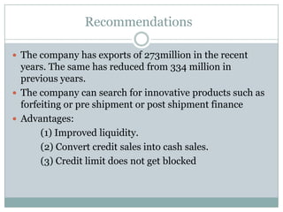 Recommendations
 The company has exports of 273million in the recent
years. The same has reduced from 334 million in
previous years.
 The company can search for innovative products such as
forfeiting or pre shipment or post shipment finance
 Advantages:
(1) Improved liquidity.
(2) Convert credit sales into cash sales.
(3) Credit limit does not get blocked
 
