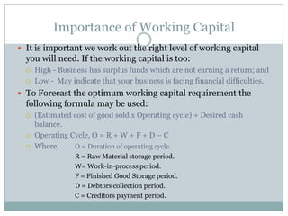 Importance of Working Capital
 It is important we work out the right level of working capital
you will need. If the working capital is too:
 High - Business has surplus funds which are not earning a return; and
 Low - May indicate that your business is facing financial difficulties.
 To Forecast the optimum working capital requirement the
following formula may be used:
 (Estimated cost of good sold x Operating cycle) + Desired cash
balance.
 Operating Cycle, O = R + W + F + D – C
 Where, O = Duration of operating cycle.
R = Raw Material storage period.
W= Work-in-process period.
F = Finished Good Storage period.
D = Debtors collection period.
C = Creditors payment period.
 