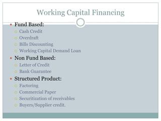 Working Capital Financing
 Fund Based:
 Cash Credit
 Overdraft
 Bills Discounting
 Working Capital Demand Loan
 Non Fund Based:
 Letter of Credit
 Bank Guarantee
 Structured Product:
 Factoring
 Commercial Paper
 Securitization of receivables
 Buyers/Supplier credit.
 