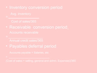 • Inventory conversion period
Avg. inventory
= _________________
Cost of sales/365
• Receivable conversion period
Accounts receivable
= ___________________
Annual credit sales/365
• Payables deferral period
Accounts payable + Salaries, etc
= ___________________________
(Cost of sales + selling, general and admn. Expenses)/365
 